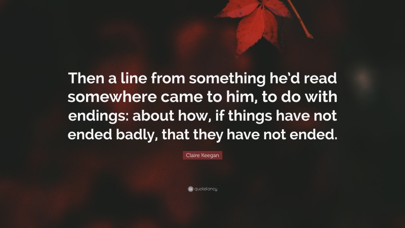 Claire Keegan Quote: “Then a line from something he’d read somewhere came to him, to do with endings: about how, if things have not ended badly, that they have not ended.”