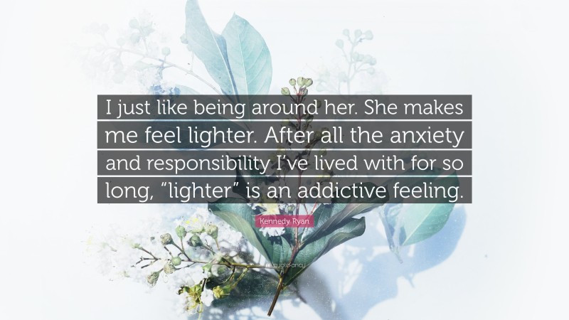 Kennedy Ryan Quote: “I just like being around her. She makes me feel lighter. After all the anxiety and responsibility I’ve lived with for so long, “lighter” is an addictive feeling.”