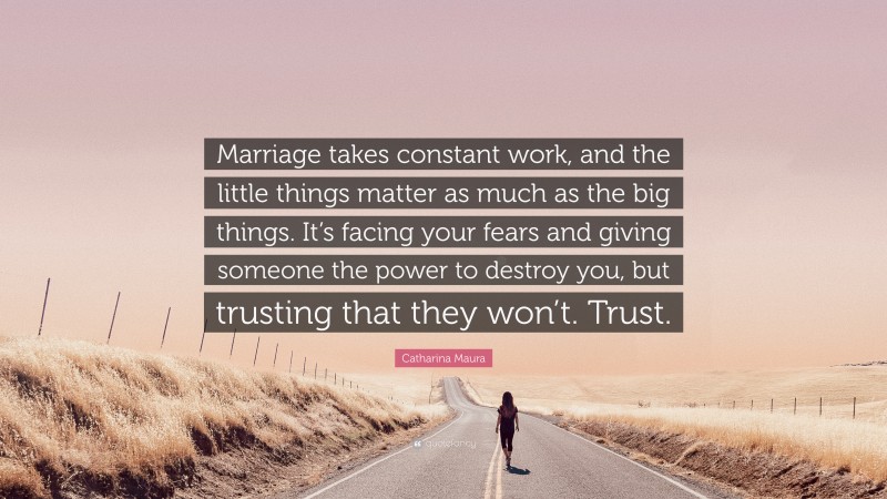 Catharina Maura Quote: “Marriage takes constant work, and the little things matter as much as the big things. It’s facing your fears and giving someone the power to destroy you, but trusting that they won’t. Trust.”