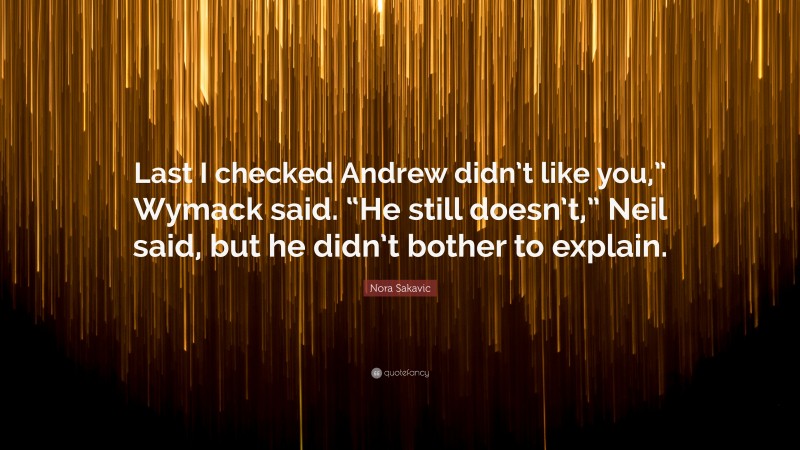 Nora Sakavic Quote: “Last I checked Andrew didn’t like you,” Wymack said. “He still doesn’t,” Neil said, but he didn’t bother to explain.”