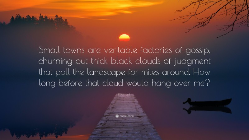 Elliott Gish Quote: “Small towns are veritable factories of gossip, churning out thick black clouds of judgment that pall the landscape for miles around. How long before that cloud would hang over me?”
