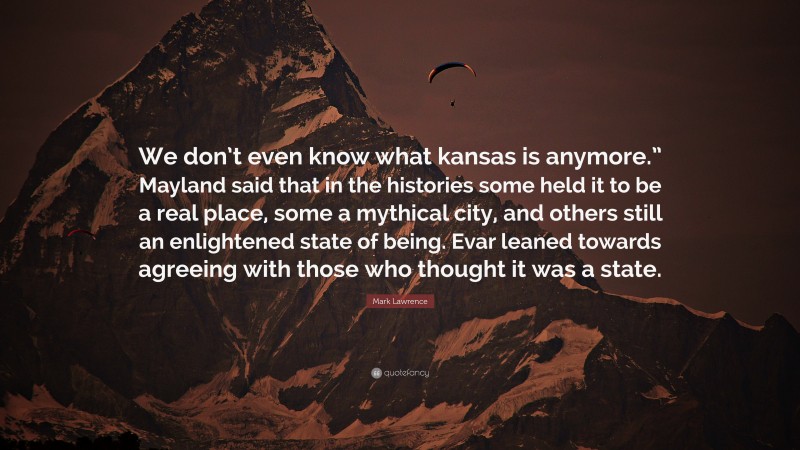 Mark Lawrence Quote: “We don’t even know what kansas is anymore.” Mayland said that in the histories some held it to be a real place, some a mythical city, and others still an enlightened state of being. Evar leaned towards agreeing with those who thought it was a state.”
