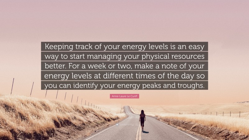 Anne-Laure Le Cunff Quote: “Keeping track of your energy levels is an easy way to start managing your physical resources better. For a week or two, make a note of your energy levels at different times of the day so you can identify your energy peaks and troughs.”
