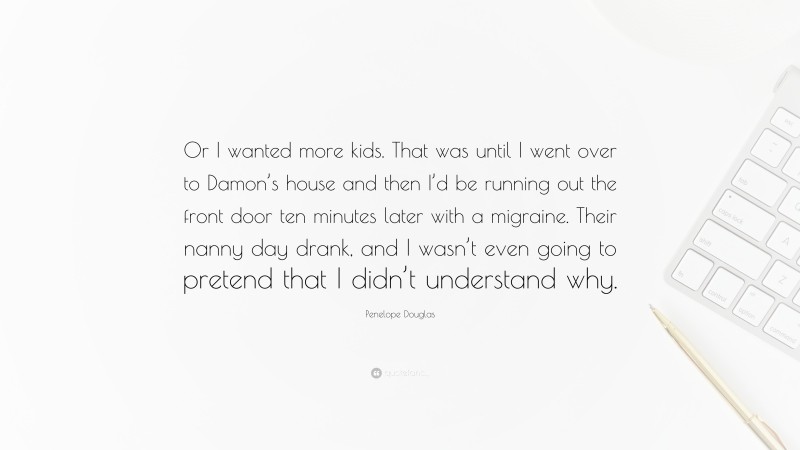 Penelope Douglas Quote: “Or I wanted more kids. That was until I went over to Damon’s house and then I’d be running out the front door ten minutes later with a migraine. Their nanny day drank, and I wasn’t even going to pretend that I didn’t understand why.”