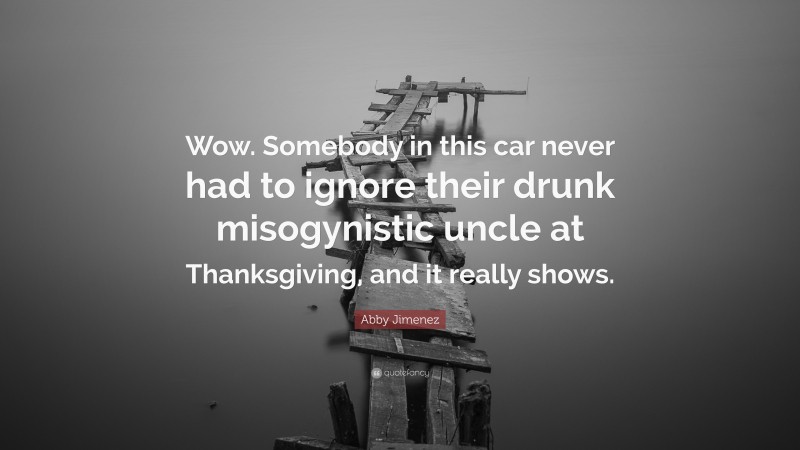 Abby Jimenez Quote: “Wow. Somebody in this car never had to ignore their drunk misogynistic uncle at Thanksgiving, and it really shows.”