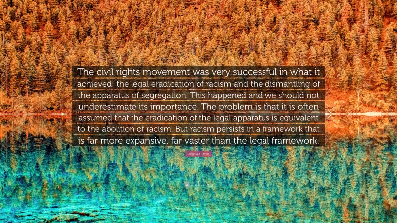 Angela Y. Davis Quote: “The civil rights movement was very successful in what it achieved: the legal eradication of racism and the dismantling of the apparatus of segregation. This happened and we should not underestimate its importance. The problem is that it is often assumed that the eradication of the legal apparatus is equivalent to the abolition of racism. But racism persists in a framework that is far more expansive, far vaster than the legal framework.”