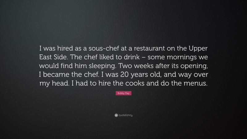 Bobby Flay Quote: “I was hired as a sous-chef at a restaurant on the Upper East Side. The chef liked to drink – some mornings we would find him sleeping. Two weeks after its opening, I became the chef. I was 20 years old, and way over my head. I had to hire the cooks and do the menus.”