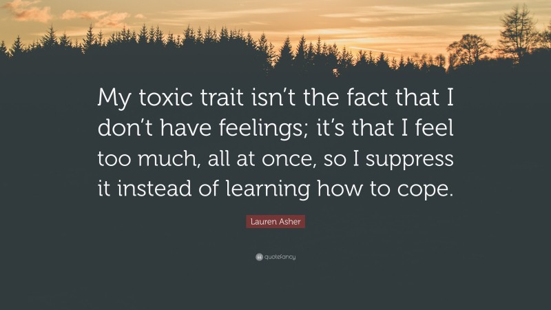 Lauren Asher Quote: “My toxic trait isn’t the fact that I don’t have feelings; it’s that I feel too much, all at once, so I suppress it instead of learning how to cope.”