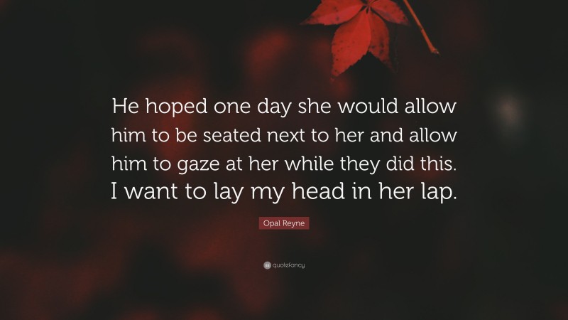 Opal Reyne Quote: “He hoped one day she would allow him to be seated next to her and allow him to gaze at her while they did this. I want to lay my head in her lap.”