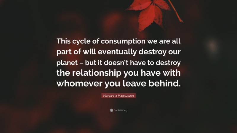 Margareta Magnusson Quote: “This cycle of consumption we are all part of will eventually destroy our planet – but it doesn’t have to destroy the relationship you have with whomever you leave behind.”