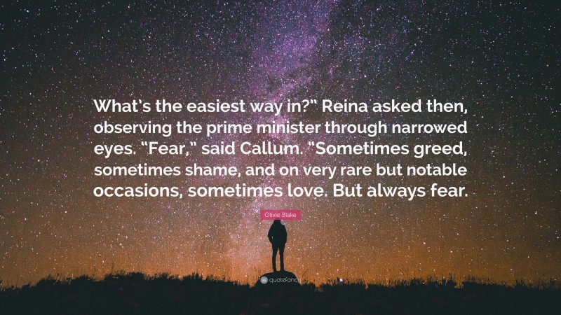 Olivie Blake Quote: “What’s the easiest way in?” Reina asked then, observing the prime minister through narrowed eyes. “Fear,” said Callum. “Sometimes greed, sometimes shame, and on very rare but notable occasions, sometimes love. But always fear.”