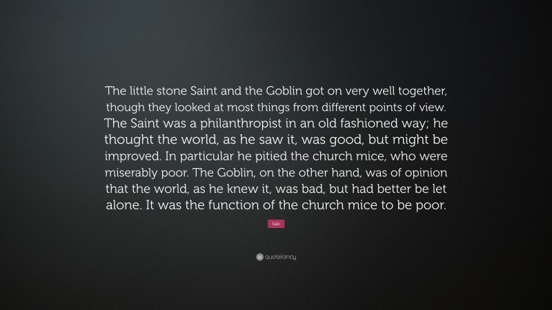 Saki Quote: “The little stone Saint and the Goblin got on very well together, though they looked at most things from different points of view. The Saint was a philanthropist in an old fashioned way; he thought the world, as he saw it, was good, but might be improved. In particular he pitied the church mice, who were miserably poor. The Goblin, on the other hand, was of opinion that the world, as he knew it, was bad, but had better be let alone. It was the function of the church mice to be poor.”
