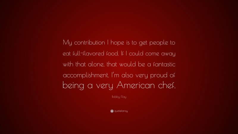 Bobby Flay Quote: “My contribution I hope is to get people to eat full-flavored food. If I could come away with that alone, that would be a fantastic accomplishment. I’m also very proud of being a very American chef.”