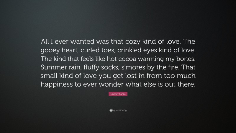 Lindsey Lanza Quote: “All I ever wanted was that cozy kind of love. The gooey heart, curled toes, crinkled eyes kind of love. The kind that feels like hot cocoa warming my bones. Summer rain, fluffy socks, s’mores by the fire. That small kind of love you get lost in from too much happiness to ever wonder what else is out there.”