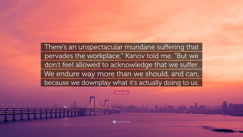 Susan Cain Quote: “There’s an unspectacular mundane suffering that pervades the workplace,” Kanov told me. “But we don’t feel allowed to acknowledge that we suffer. We endure way more than we should, and can, because we downplay what it’s actually doing to us.”