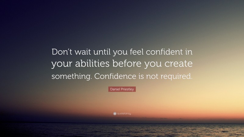 Daniel Priestley Quote: “Don’t wait until you feel confident in your abilities before you create something. Confidence is not required.”