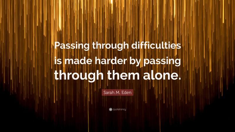 Sarah M. Eden Quote: “Passing through difficulties is made harder by passing through them alone.”
