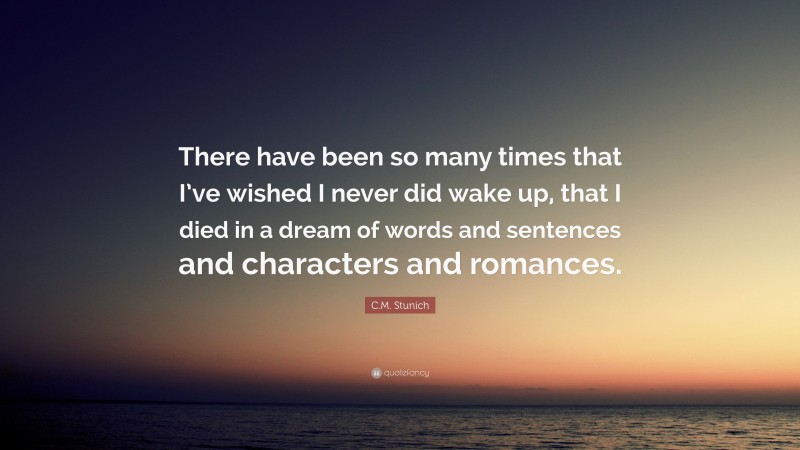 C.M. Stunich Quote: “There have been so many times that I’ve wished I never did wake up, that I died in a dream of words and sentences and characters and romances.”