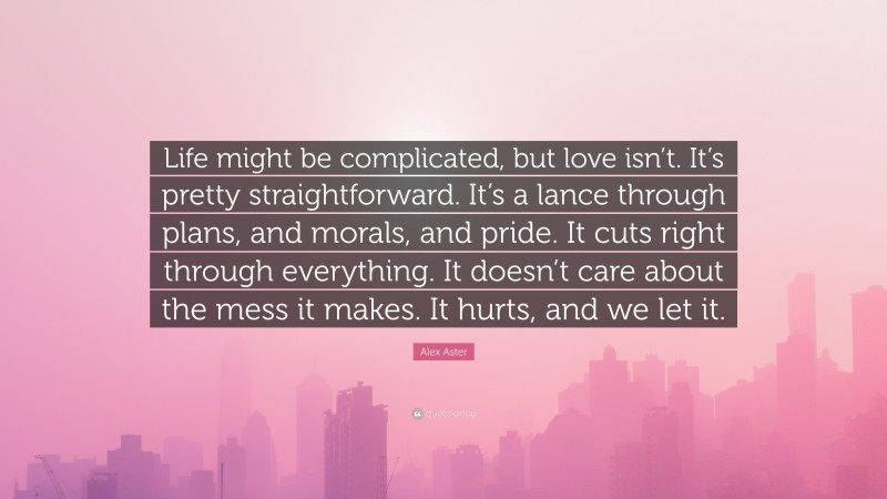 Alex Aster Quote: “Life might be complicated, but love isn’t. It’s pretty straightforward. It’s a lance through plans, and morals, and pride. It cuts right through everything. It doesn’t care about the mess it makes. It hurts, and we let it.”