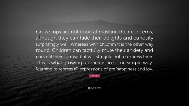 Elif Shafak Quote: “Grown ups are not good at masking their concerns, although they can hide their delights and curiosity surprisingly well. Whereas with children it is the other way round. Children can tactfully mute their anxiety and conceal their sorrow, but will struggle not to express their. This is what growing up means, in some simple way: learning to repress all expressions of pre happiness and joy.”