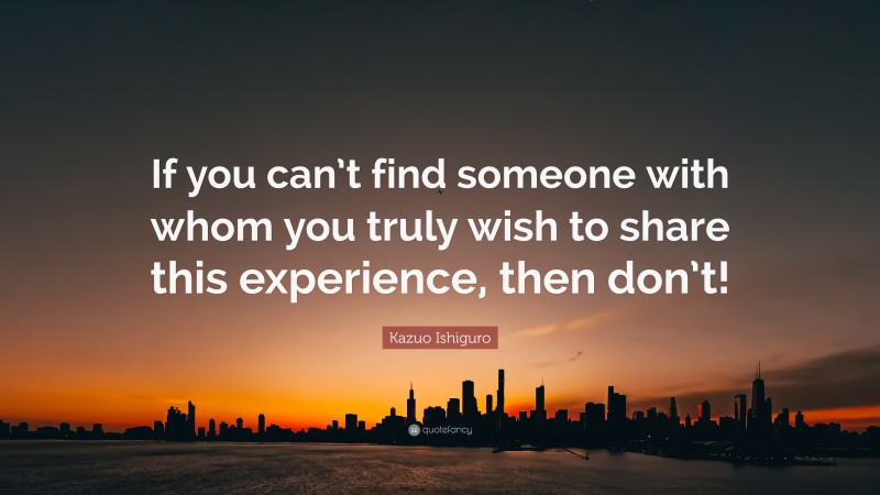 Kazuo Ishiguro Quote: “If you can’t find someone with whom you truly wish to share this experience, then don’t!”