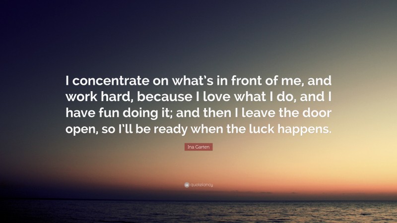 Ina Garten Quote: “I concentrate on what’s in front of me, and work hard, because I love what I do, and I have fun doing it; and then I leave the door open, so I’ll be ready when the luck happens.”