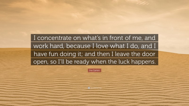 Ina Garten Quote: “I concentrate on what’s in front of me, and work hard, because I love what I do, and I have fun doing it; and then I leave the door open, so I’ll be ready when the luck happens.”