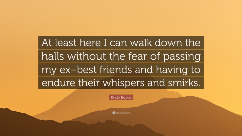 Kristy Boyce Quote: “At least here I can walk down the halls without the fear of passing my ex–best friends and having to endure their whispers and smirks.”