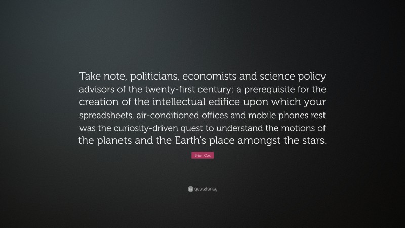 Brian Cox Quote: “Take note, politicians, economists and science policy advisors of the twenty-first century; a prerequisite for the creation of the intellectual edifice upon which your spreadsheets, air-conditioned offices and mobile phones rest was the curiosity-driven quest to understand the motions of the planets and the Earth’s place amongst the stars.”
