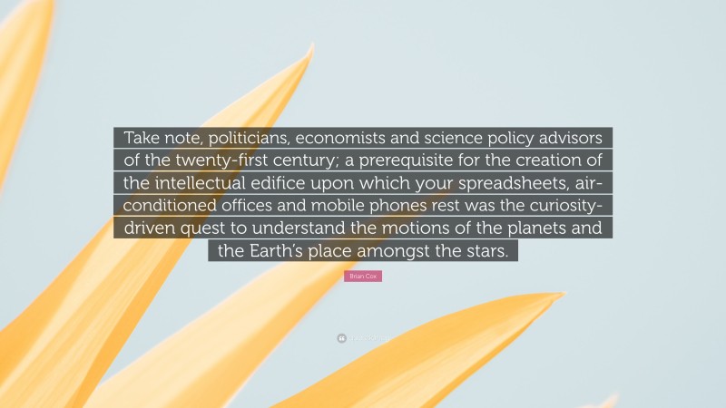 Brian Cox Quote: “Take note, politicians, economists and science policy advisors of the twenty-first century; a prerequisite for the creation of the intellectual edifice upon which your spreadsheets, air-conditioned offices and mobile phones rest was the curiosity-driven quest to understand the motions of the planets and the Earth’s place amongst the stars.”