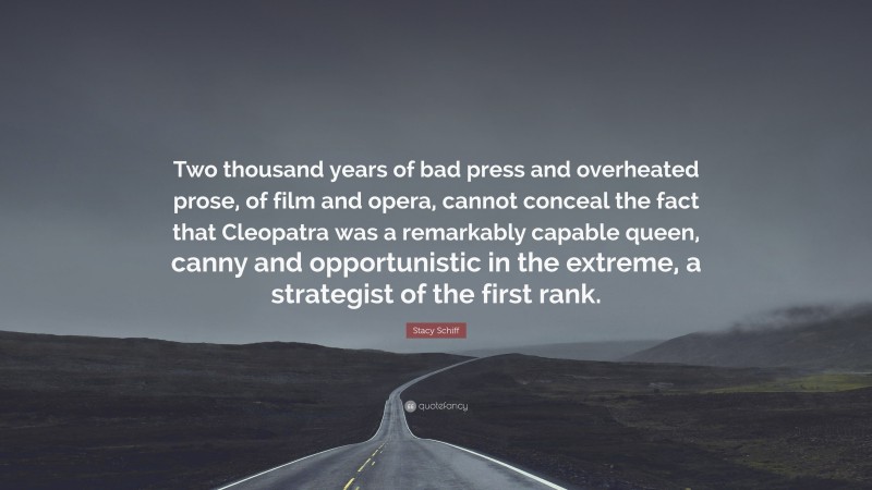 Stacy Schiff Quote: “Two thousand years of bad press and overheated prose, of film and opera, cannot conceal the fact that Cleopatra was a remarkably capable queen, canny and opportunistic in the extreme, a strategist of the first rank.”