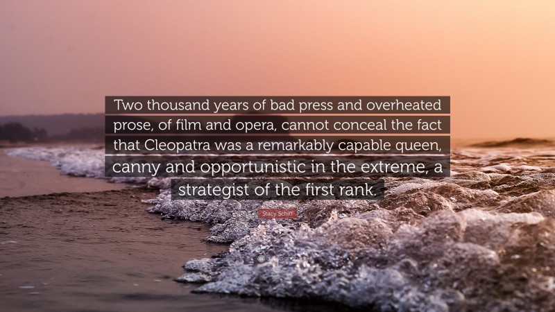 Stacy Schiff Quote: “Two thousand years of bad press and overheated prose, of film and opera, cannot conceal the fact that Cleopatra was a remarkably capable queen, canny and opportunistic in the extreme, a strategist of the first rank.”