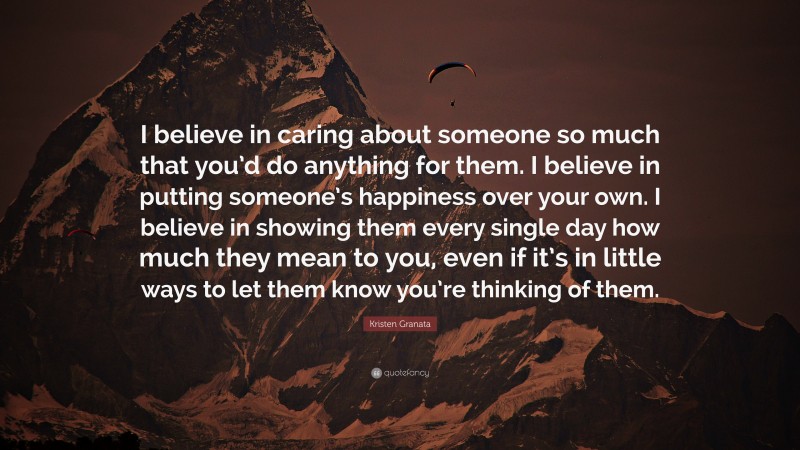 Kristen Granata Quote: “I believe in caring about someone so much that you’d do anything for them. I believe in putting someone’s happiness over your own. I believe in showing them every single day how much they mean to you, even if it’s in little ways to let them know you’re thinking of them.”
