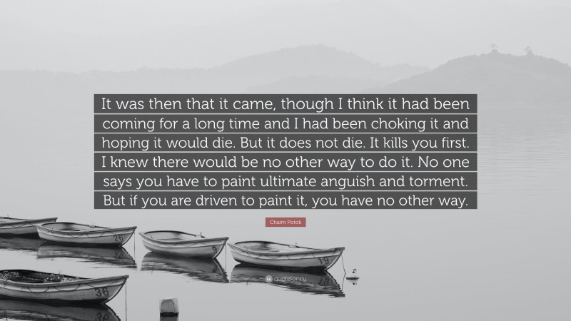 Chaim Potok Quote: “It was then that it came, though I think it had been coming for a long time and I had been choking it and hoping it would die. But it does not die. It kills you first. I knew there would be no other way to do it. No one says you have to paint ultimate anguish and torment. But if you are driven to paint it, you have no other way.”