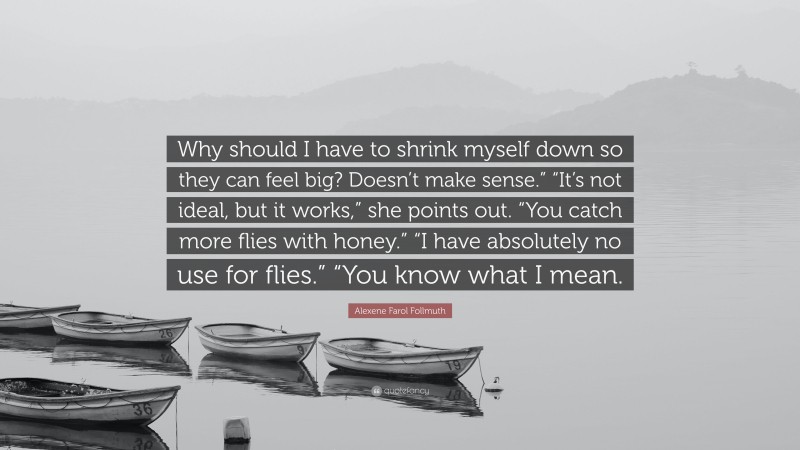 Alexene Farol Follmuth Quote: “Why should I have to shrink myself down so they can feel big? Doesn’t make sense.” “It’s not ideal, but it works,” she points out. “You catch more flies with honey.” “I have absolutely no use for flies.” “You know what I mean.”