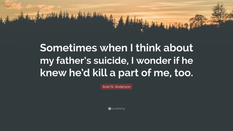 Ariel N. Anderson Quote: “Sometimes when I think about my father’s suicide, I wonder if he knew he’d kill a part of me, too.”