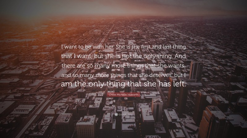 Chloe Michelle Howarth Quote: “I want to be with her. She is the first and last thing that I want, but she is not the only thing. And there are so many more things that she wants, and so many more things that she deserves, but I am the only thing that she has left.”