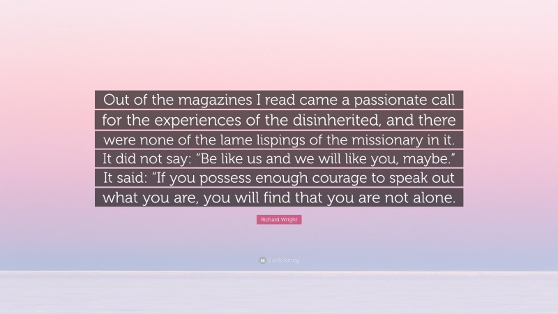 Richard Wright Quote: “Out of the magazines I read came a passionate call for the experiences of the disinherited, and there were none of the lame lispings of the missionary in it. It did not say: “Be like us and we will like you, maybe.” It said: “If you possess enough courage to speak out what you are, you will find that you are not alone.”