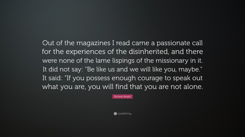 Richard Wright Quote: “Out of the magazines I read came a passionate call for the experiences of the disinherited, and there were none of the lame lispings of the missionary in it. It did not say: “Be like us and we will like you, maybe.” It said: “If you possess enough courage to speak out what you are, you will find that you are not alone.”
