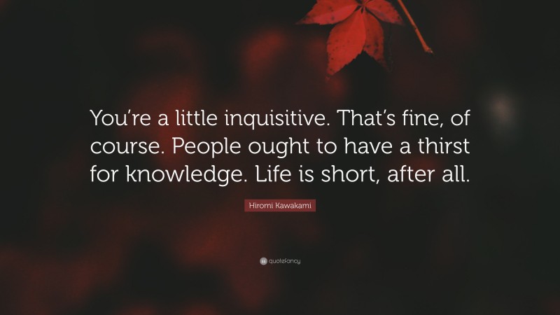 Hiromi Kawakami Quote: “You’re a little inquisitive. That’s fine, of course. People ought to have a thirst for knowledge. Life is short, after all.”