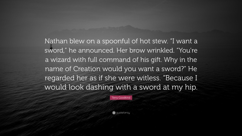 Terry Goodkind Quote: “Nathan blew on a spoonful of hot stew. “I want a sword,” he announced. Her brow wrinkled. “You’re a wizard with full command of his gift. Why in the name of Creation would you want a sword?” He regarded her as if she were witless. “Because I would look dashing with a sword at my hip.”