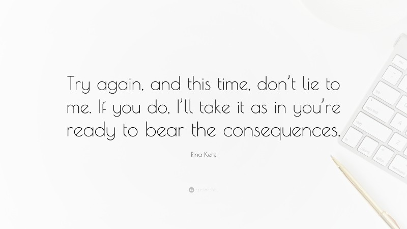 Rina Kent Quote: “Try again, and this time, don’t lie to me. If you do, I’ll take it as in you’re ready to bear the consequences.”