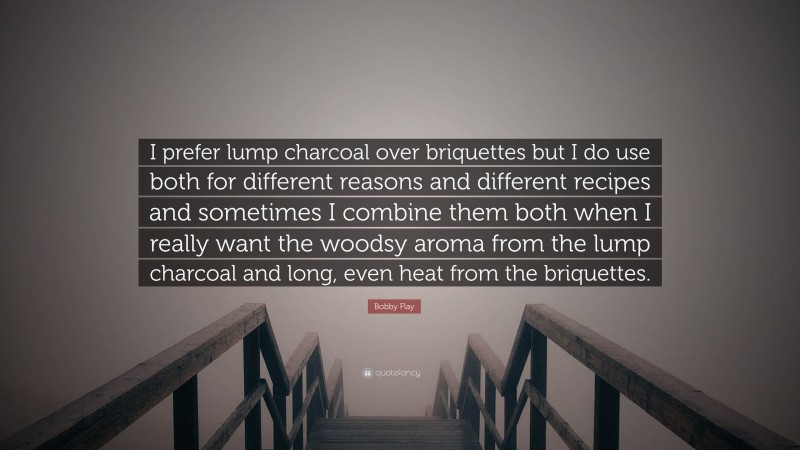 Bobby Flay Quote: “I prefer lump charcoal over briquettes but I do use both for different reasons and different recipes and sometimes I combine them both when I really want the woodsy aroma from the lump charcoal and long, even heat from the briquettes.”