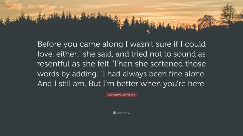 Genevieve Gornichec Quote: “Before you came along I wasn’t sure if I could love, either,” she said, and tried not to sound as resentful as she felt. Then she softened those words by adding, “I had always been fine alone. And I still am. But I’m better when you’re here.”