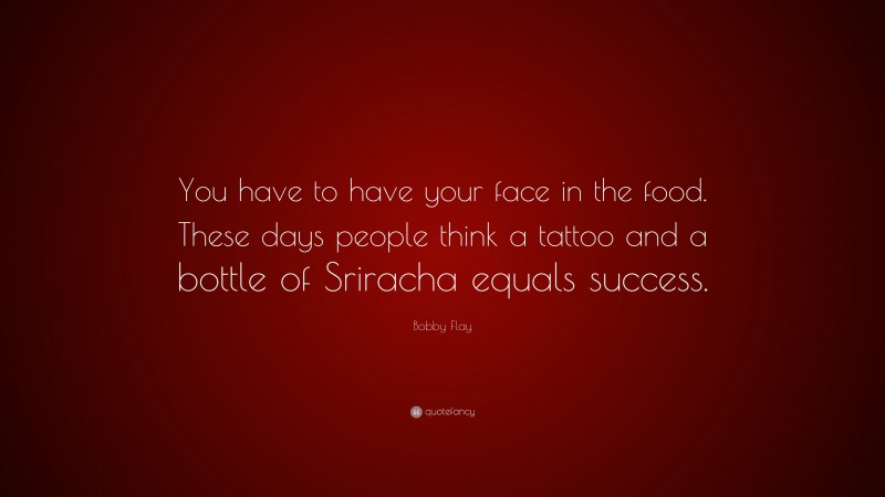 Bobby Flay Quote: “You have to have your face in the food. These days people think a tattoo and a bottle of Sriracha equals success.”