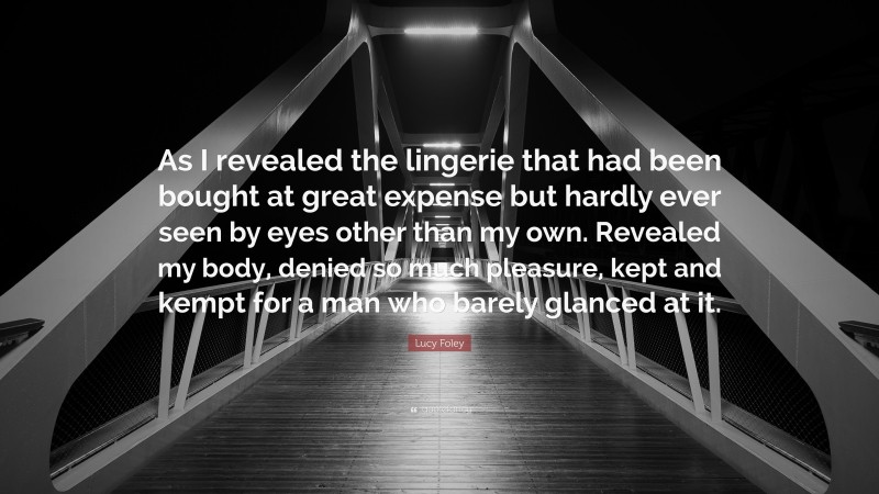 Lucy Foley Quote: “As I revealed the lingerie that had been bought at great expense but hardly ever seen by eyes other than my own. Revealed my body, denied so much pleasure, kept and kempt for a man who barely glanced at it.”