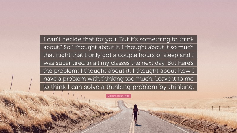 Catherine Ryan Hyde Quote: “I can’t decide that for you. But it’s something to think about.” So I thought about it. I thought about it so much that night that I only got a couple hours of sleep and I was super tired in all my classes the next day. But here’s the problem: I thought about it. I thought about how I have a problem with thinking too much. Leave it to me to think I can solve a thinking problem by thinking.”