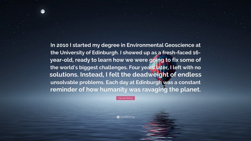 Hannah Ritchie Quote: “In 2010 I started my degree in Environmental Geoscience at the University of Edinburgh. I showed up as a fresh-faced 16-year-old, ready to learn how we were going to fix some of the world’s biggest challenges. Four years later, I left with no solutions. Instead, I felt the deadweight of endless unsolvable problems. Each day at Edinburgh was a constant reminder of how humanity was ravaging the planet.”
