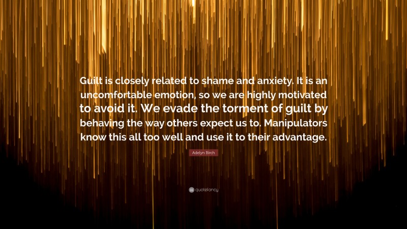Adelyn Birch Quote: “Guilt is closely related to shame and anxiety. It is an uncomfortable emotion, so we are highly motivated to avoid it. We evade the torment of guilt by behaving the way others expect us to. Manipulators know this all too well and use it to their advantage.”