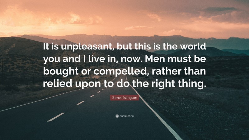 James Islington Quote: “It is unpleasant, but this is the world you and I live in, now. Men must be bought or compelled, rather than relied upon to do the right thing.”